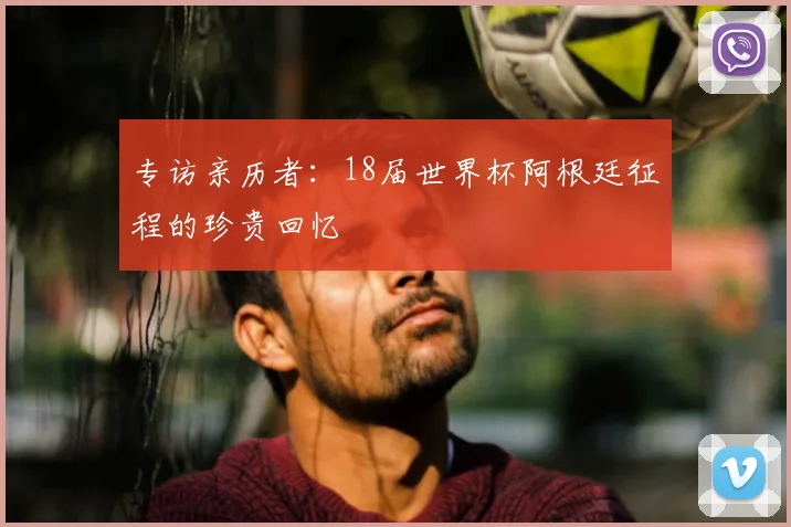 专访亲历者:18届世界杯阿根廷征程的珍贵回忆