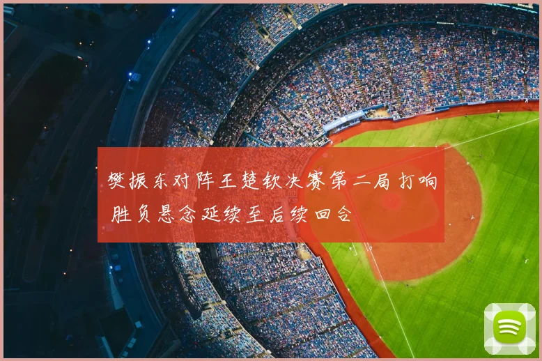 樊振东对阵王楚钦决赛第二局打响 胜负悬念延续至后续回合